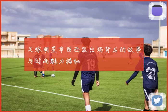 足球明星华丽西装出场背后的故事与时尚魅力揭秘