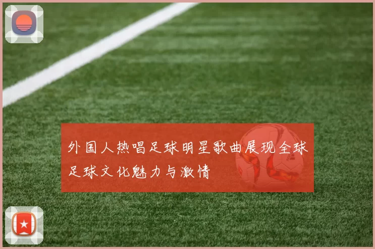 外国人热唱足球明星歌曲展现全球足球文化魅力与激情