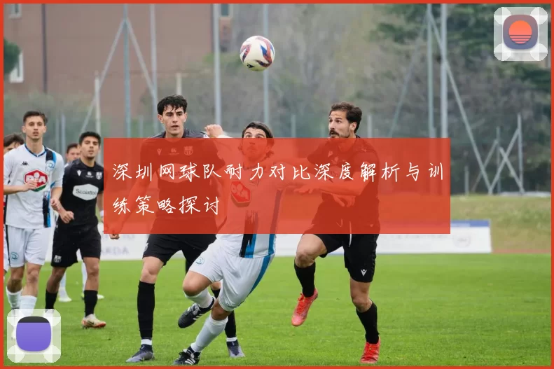深圳网球队耐力对比深度解析与训练策略探讨