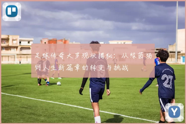 足球传奇大罗现状揭秘：从绿茵场到人生新篇章的转变与挑战