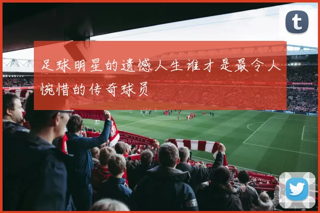 足球明星的遗憾人生谁才是最令人惋惜的传奇球员