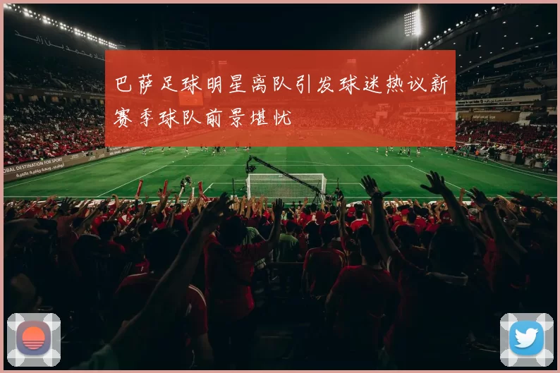 巴萨足球明星离队引发球迷热议新赛季球队前景堪忧